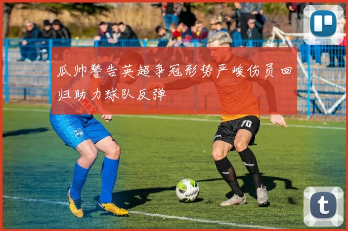 瓜帅警告英超争冠形势严峻伤员回归助力球队反弹