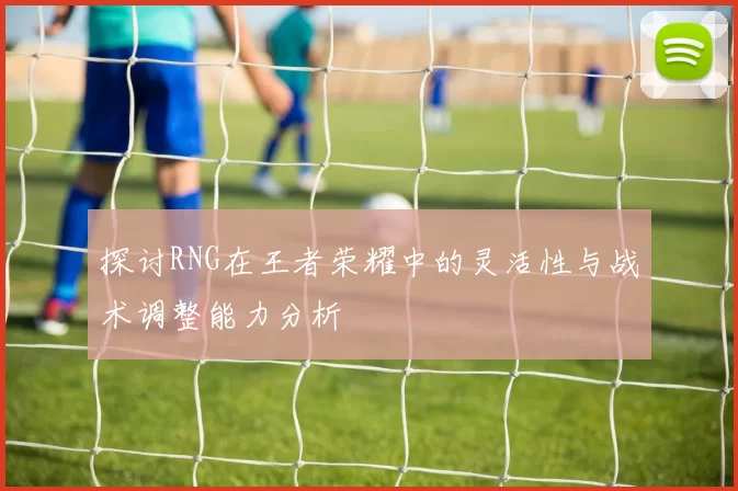 探讨RNG在王者荣耀中的灵活性与战术调整能力分析