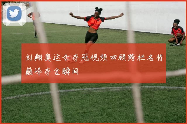 刘翔奥运会夺冠视频回顾跨栏名将巅峰夺金瞬间