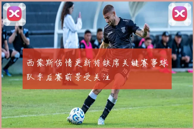 西蒙斯伤情更新将缺席关键赛事球队季后赛前景受关注