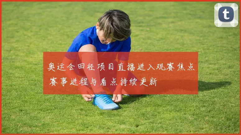 奥运会田径项目直播进入观赛焦点 赛事进程与看点持续更新