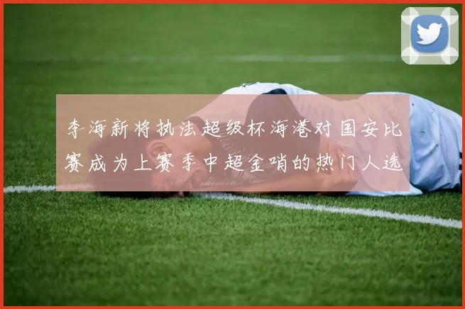 李海新将执法超级杯海港对国安比赛成为上赛季中超金哨的热门人选