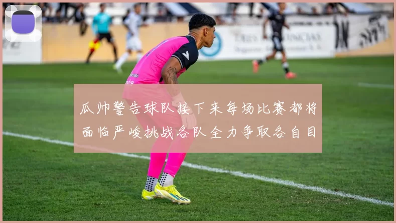 瓜帅警告球队接下来每场比赛都将面临严峻挑战各队全力争取各自目标