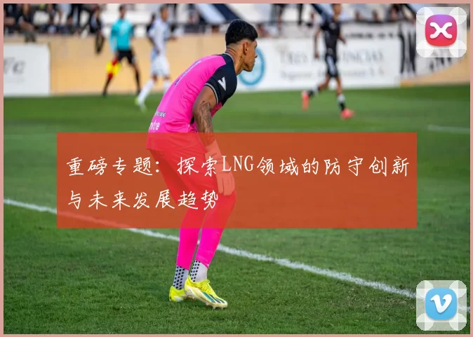 重磅专题：探索LNG领域的防守创新与未来发展趋势