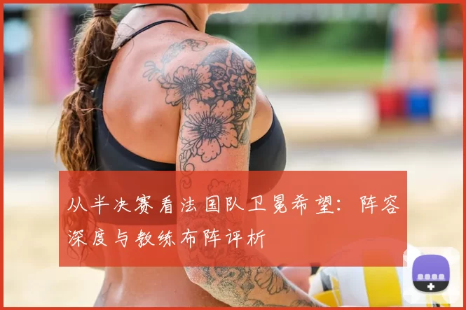 从半决赛看法国队卫冕希望：阵容深度与教练布阵评析