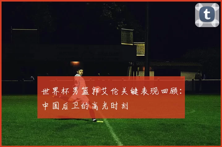 世界杯男篮郭艾伦关键表现回顾：中国后卫的高光时刻