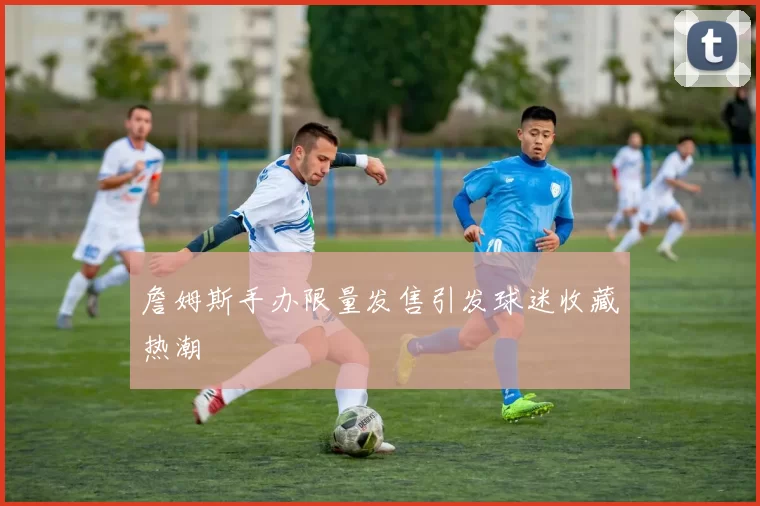 詹姆斯手办限量发售引发球迷收藏热潮