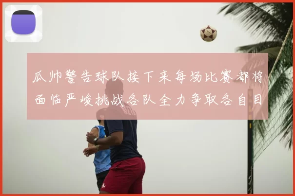 瓜帅警告球队接下来每场比赛都将面临严峻挑战各队全力争取各自目标