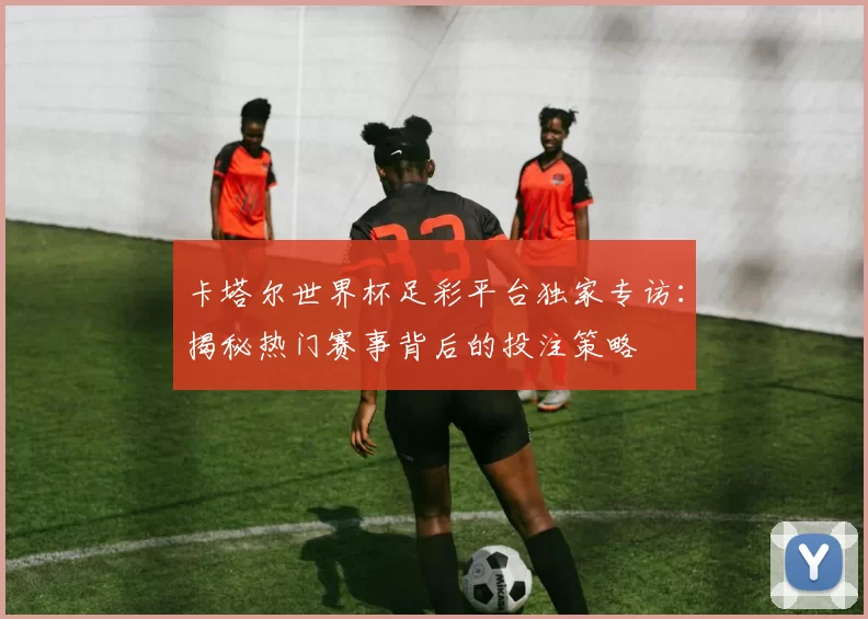 卡塔尔世界杯足彩平台独家专访：揭秘热门赛事背后的投注策略