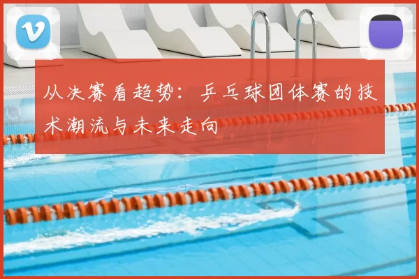 从决赛看趋势：乒乓球团体赛的技术潮流与未来走向